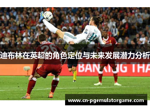 迪布林在英超的角色定位与未来发展潜力分析