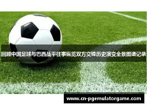 回顾中国足球与巴西战平往事纵览双方交锋历史演变全景图谱记录