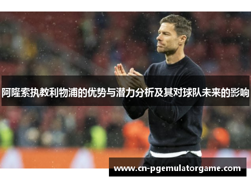 阿隆索执教利物浦的优势与潜力分析及其对球队未来的影响