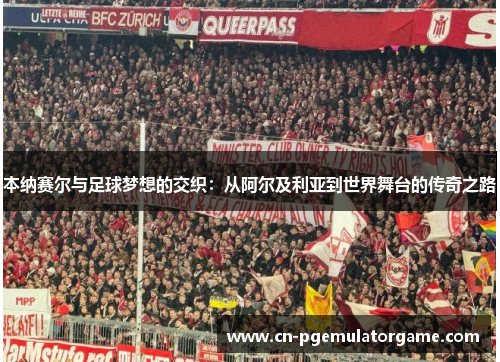 本纳赛尔与足球梦想的交织:从阿尔及利亚到世界舞台的传奇之路 本纳赛尔与足球梦想的交织:从阿尔及利亚到世界舞台的传奇之路