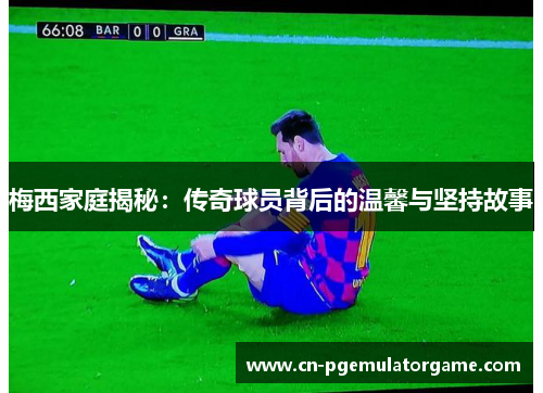 梅西家庭揭秘:传奇球员背后的温馨与坚持故事 梅西家庭揭秘:传奇球员背后的温馨与坚持故事