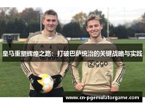 皇马重塑辉煌之路：打破巴萨统治的关键战略与实践